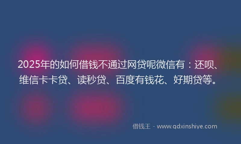 2025年的如何借钱不通过网贷呢微信有：还呗、维信卡卡贷、读秒贷、百度有钱花、好期贷等。