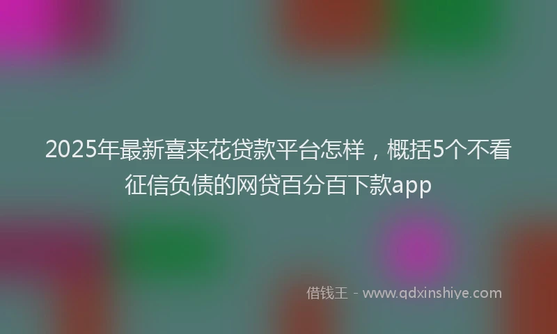 2025年最新喜来花贷款平台怎样，概括5个不看征信负债的网贷百分百下款app