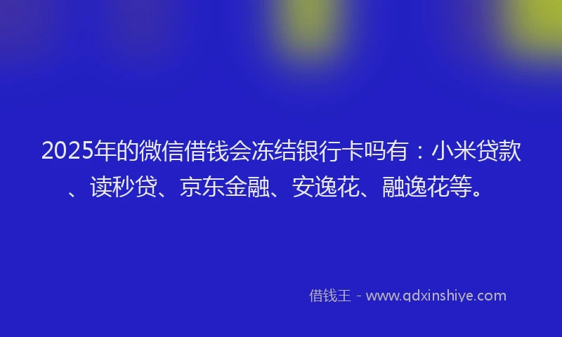 2025年的微信借钱会冻结银行卡吗有：小米贷款、读秒贷、京东金融、安逸花、融逸花等。