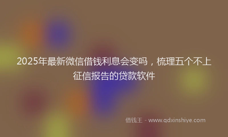 2025年最新微信借钱利息会变吗，梳理五个不上征信报告的贷款软件