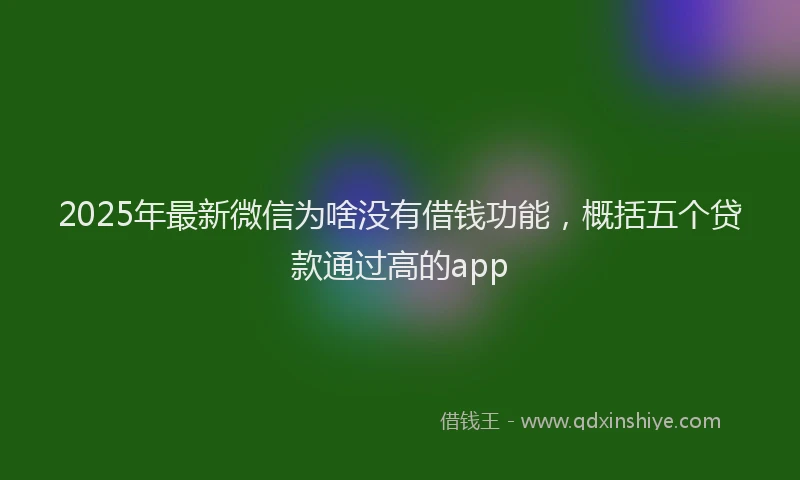 2025年最新微信为啥没有借钱功能，概括五个贷款通过高的app