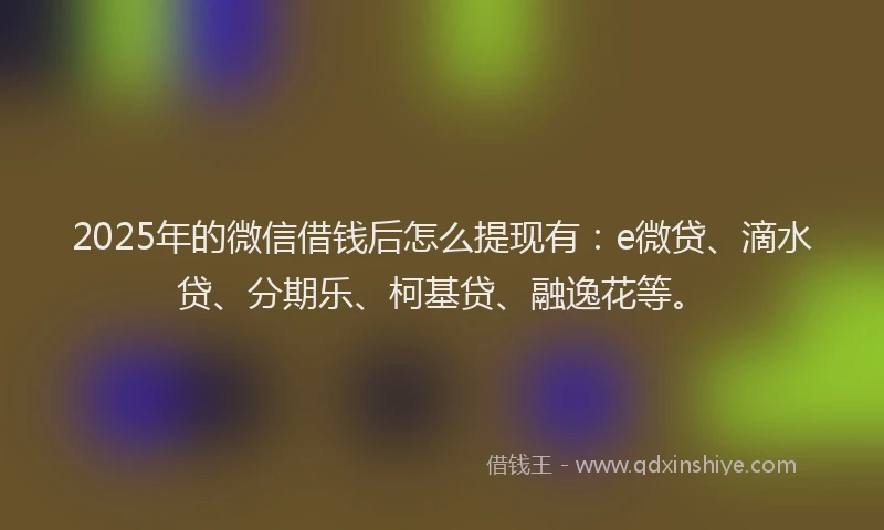 2025年的微信借钱后怎么提现有：e微贷、滴水贷、分期乐、柯基贷、融逸花等。
