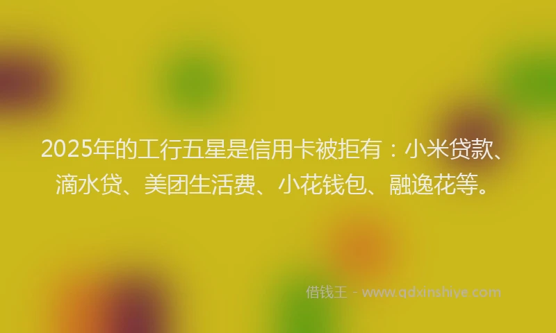 2025年的工行五星是信用卡被拒有：小米贷款、滴水贷、美团生活费、小花钱包、融逸花等。