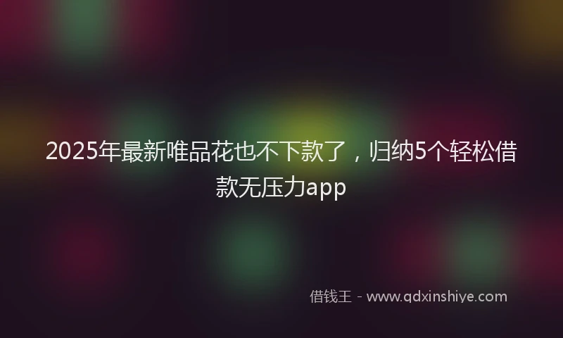 2025年最新唯品花也不下款了，归纳5个轻松借款无压力app