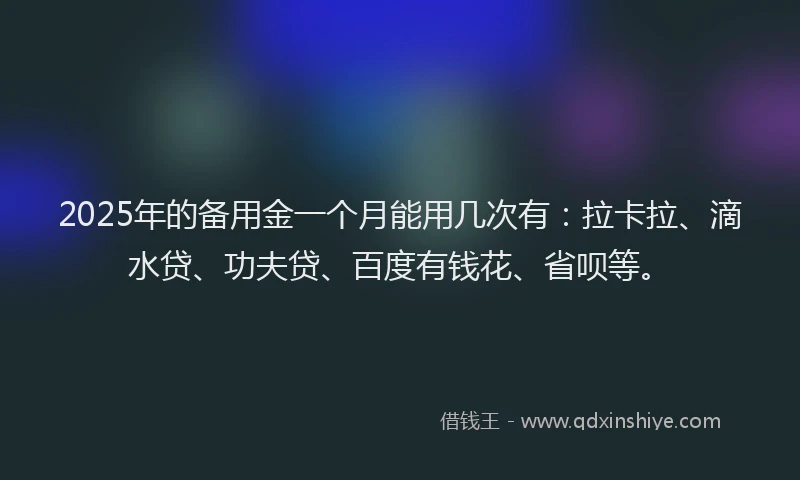 2025年的备用金一个月能用几次有：拉卡拉、滴水贷、功夫贷、百度有钱花、省呗等。
