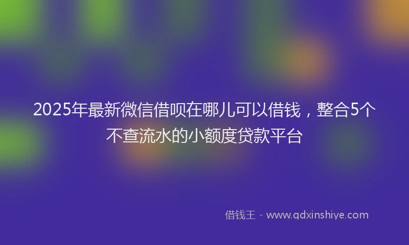 2025年最新微信借呗在哪儿可以借钱，整合5个不查流水的小额度贷款平台