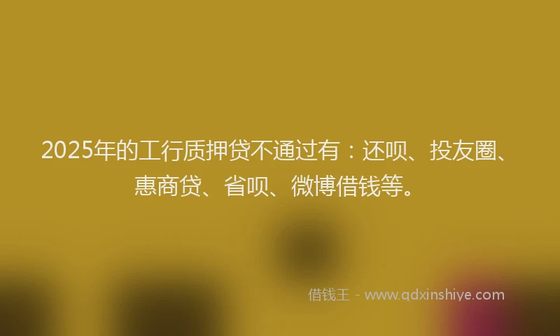 2025年的工行质押贷不通过有：还呗、投友圈、惠商贷、省呗、微博借钱等。