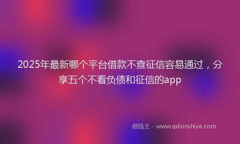 2025年最新哪个平台借款不查征信容易通过，分享五个不看负债和征信的app