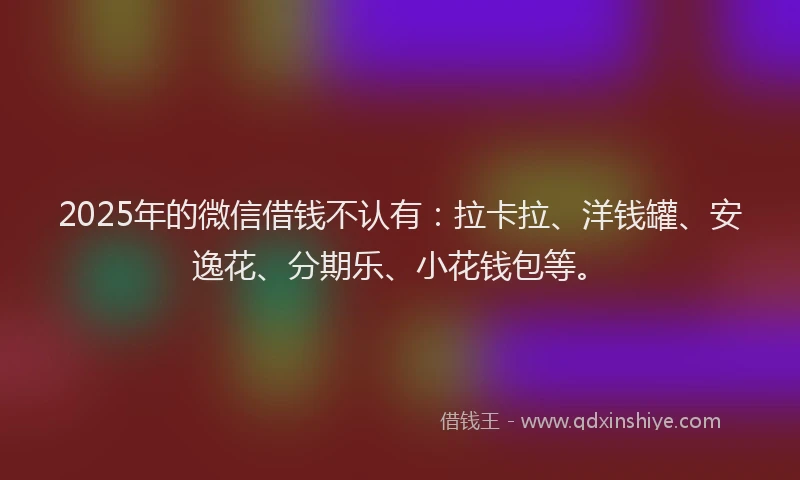 2025年的微信借钱不认有：拉卡拉、洋钱罐、安逸花、分期乐、小花钱包等。