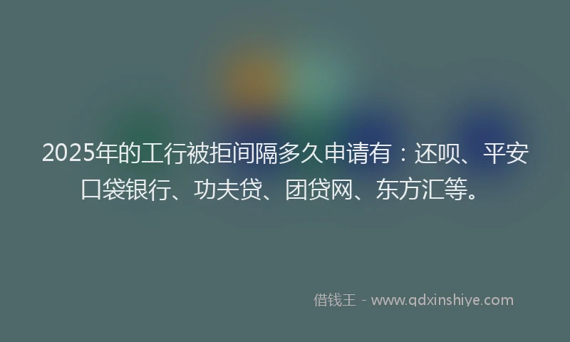 2025年的工行被拒间隔多久申请有：还呗、平安口袋银行、功夫贷、团贷网、东方汇等。