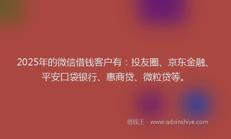 2025年的微信借钱客户有：投友圈、京东金融、平安口袋银行、惠商贷、微粒贷等。
