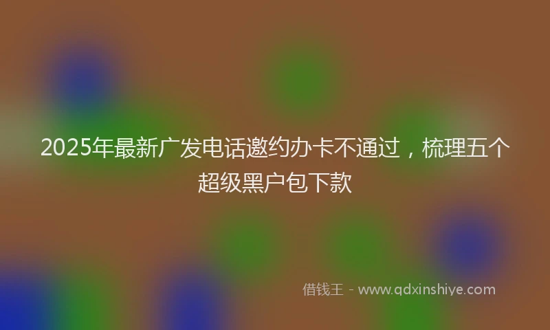 2025年最新广发电话邀约办卡不通过，梳理五个超级黑户包下款