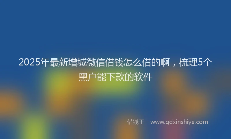 2025年最新增城微信借钱怎么借的啊，梳理5个黑户能下款的软件