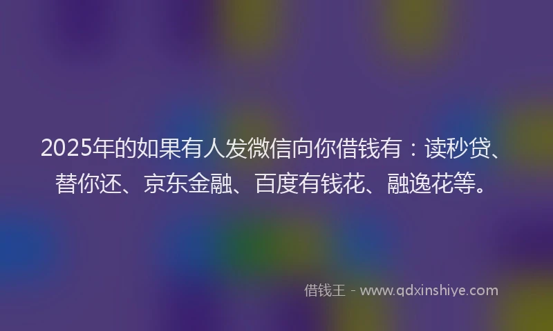 2025年的如果有人发微信向你借钱有：读秒贷、替你还、京东金融、百度有钱花、融逸花等。
