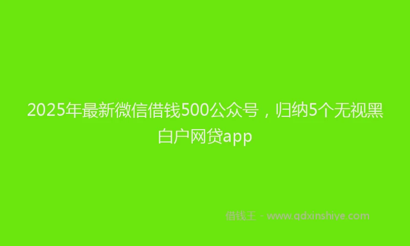 2025年最新微信借钱500公众号，归纳5个无视黑白户网贷app