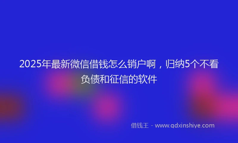 2025年最新微信借钱怎么销户啊，归纳5个不看负债和征信的软件