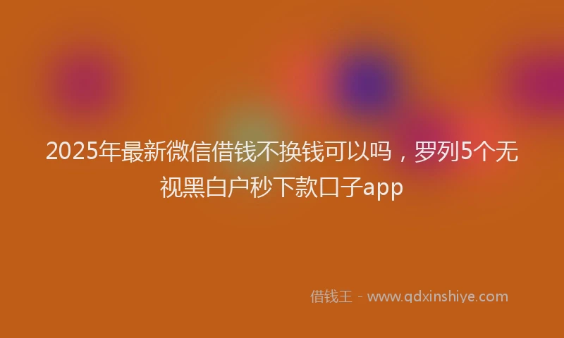2025年最新微信借钱不换钱可以吗，罗列5个无视黑白户秒下款口子app