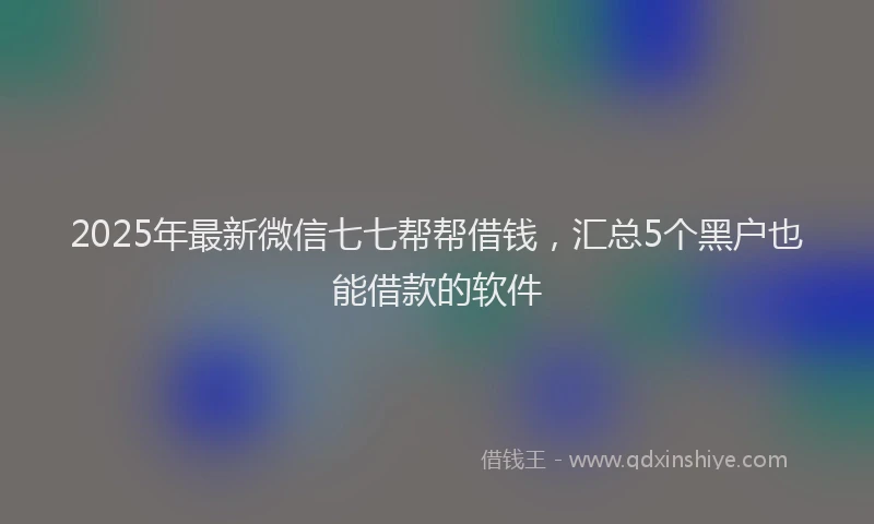 2025年最新微信七七帮帮借钱，汇总5个黑户也能借款的软件