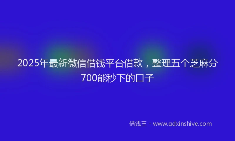 2025年最新微信借钱平台借款，整理五个芝麻分700能秒下的口子