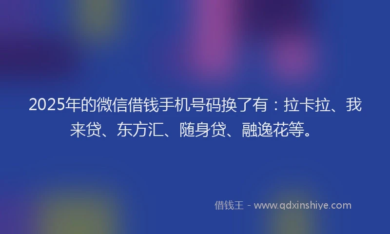 2025年的微信借钱手机号码换了有：拉卡拉、我来贷、东方汇、随身贷、融逸花等。