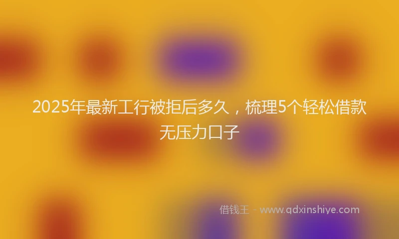2025年最新工行被拒后多久，梳理5个轻松借款无压力口子