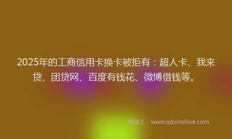 2025年的工商信用卡换卡被拒有：超人卡、我来贷、团贷网、百度有钱花、微博借钱等。