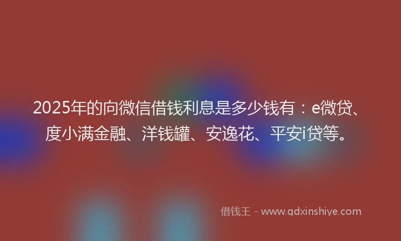 2025年的向微信借钱利息是多少钱有：e微贷、度小满金融、洋钱罐、安逸花、平安i贷等。