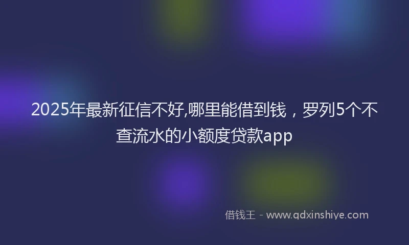 2025年最新征信不好,哪里能借到钱，罗列5个不查流水的小额度贷款app