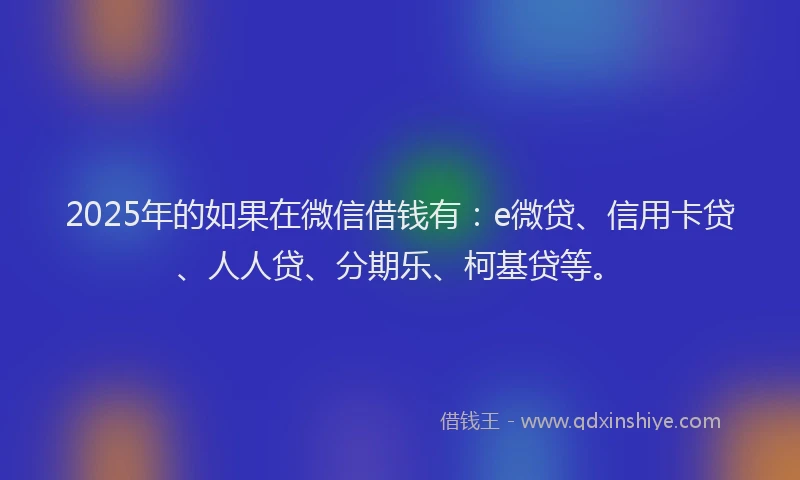 2025年的如果在微信借钱有：e微贷、信用卡贷、人人贷、分期乐、柯基贷等。
