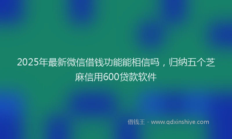 2025年最新微信借钱功能能相信吗，归纳五个芝麻信用600贷款软件