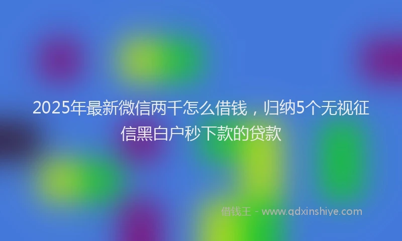 2025年最新微信两千怎么借钱，归纳5个无视征信黑白户秒下款的贷款