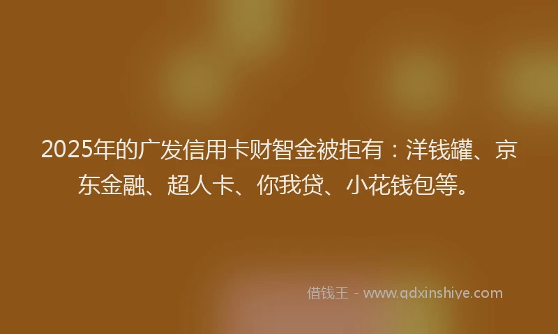 2025年的广发信用卡财智金被拒有：洋钱罐、京东金融、超人卡、你我贷、小花钱包等。