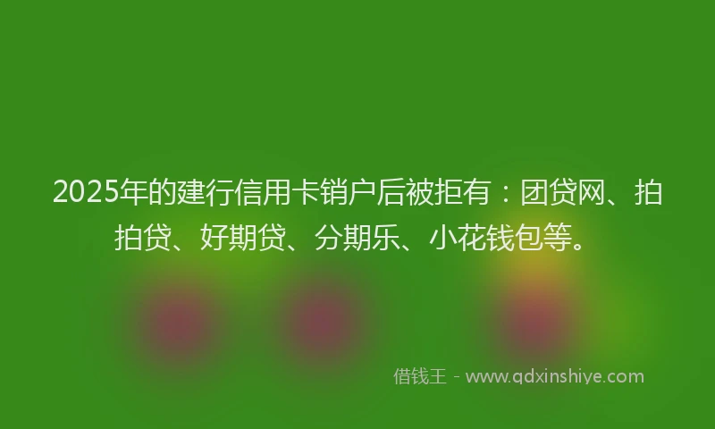 2025年的建行信用卡销户后被拒有：团贷网、拍拍贷、好期贷、分期乐、小花钱包等。