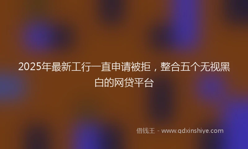 2025年最新工行一直申请被拒，整合五个无视黑白的网贷平台