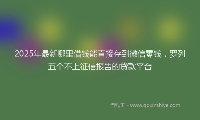 2025年最新哪里借钱能直接存到微信零钱，罗列五个不上征信报告的贷款平台