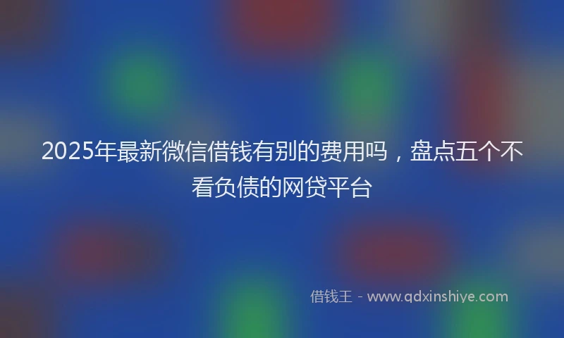 2025年最新微信借钱有别的费用吗，盘点五个不看负债的网贷平台