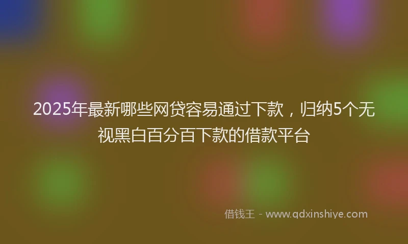 2025年最新哪些网贷容易通过下款，归纳5个无视黑白百分百下款的借款平台
