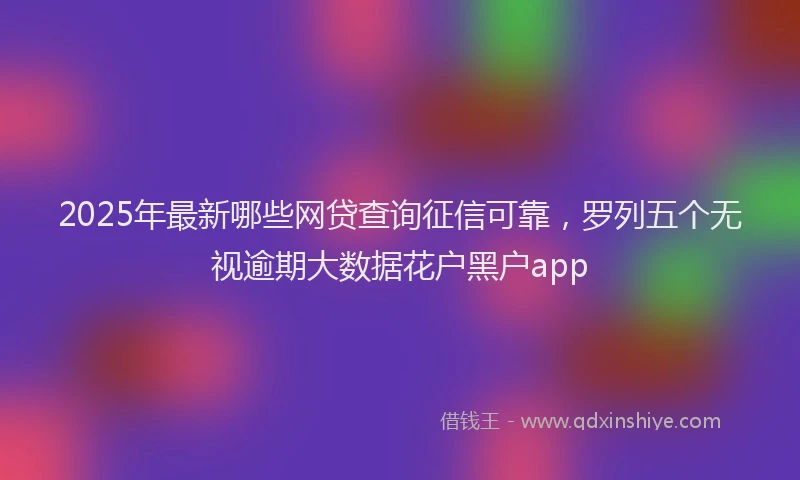 2025年最新哪些网贷查询征信可靠，罗列五个无视逾期大数据花户黑户app