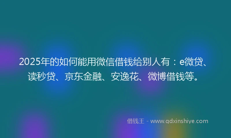2025年的如何能用微信借钱给别人有：e微贷、读秒贷、京东金融、安逸花、微博借钱等。