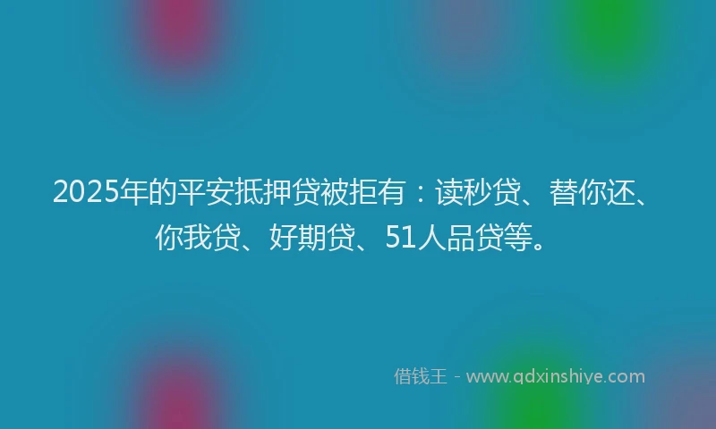 2025年的平安抵押贷被拒有：读秒贷、替你还、你我贷、好期贷、51人品贷等。