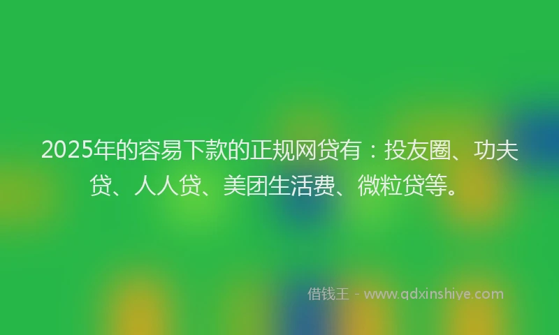 2025年的容易下款的正规网贷有：投友圈、功夫贷、人人贷、美团生活费、微粒贷等。