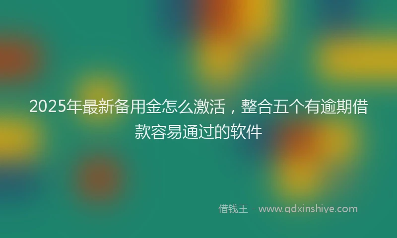 2025年最新备用金怎么激活，整合五个有逾期借款容易通过的软件