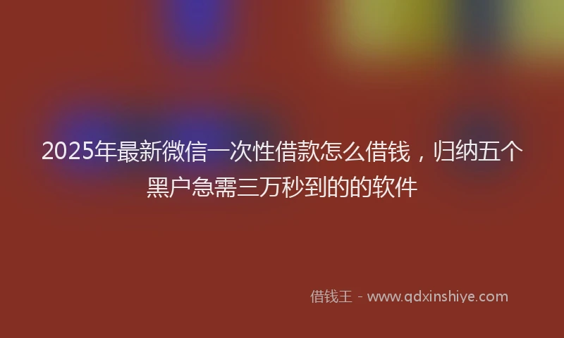 2025年最新微信一次性借款怎么借钱，归纳五个黑户急需三万秒到的的软件