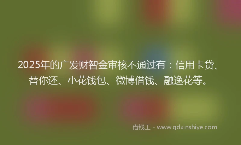 2025年的广发财智金审核不通过有：信用卡贷、替你还、小花钱包、微博借钱、融逸花等。