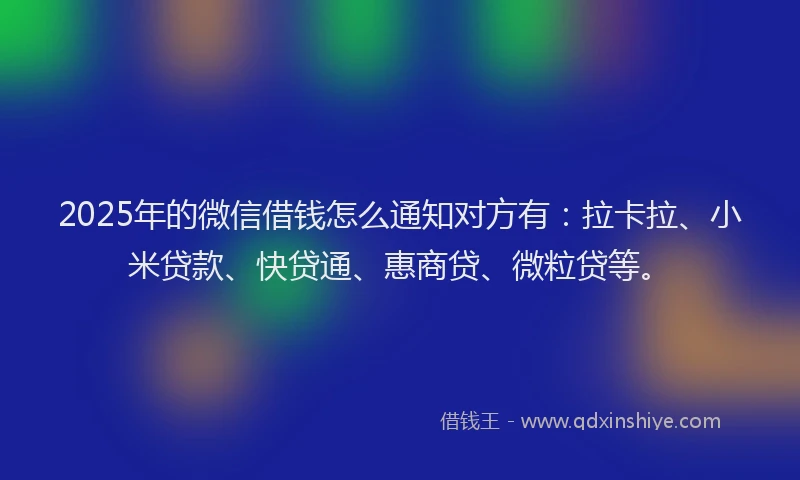 2025年的微信借钱怎么通知对方有：拉卡拉、小米贷款、快贷通、惠商贷、微粒贷等。