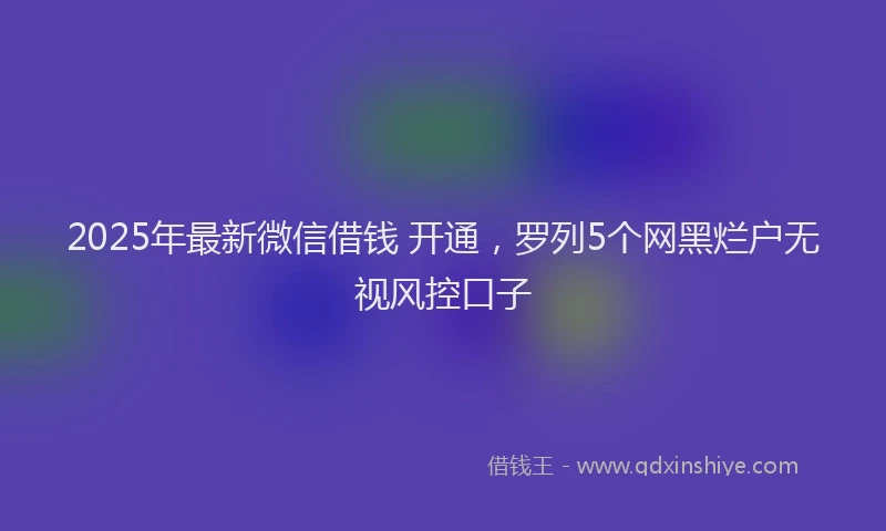 2025年最新微信借钱 开通，罗列5个网黑烂户无视风控口子