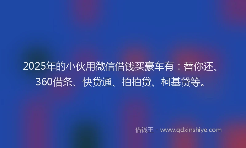 2025年的小伙用微信借钱买豪车有：替你还、360借条、快贷通、拍拍贷、柯基贷等。