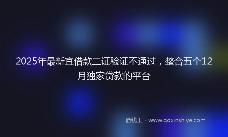 2025年最新宜借款三证验证不通过，整合五个12月独家贷款的平台