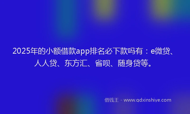 2025年的小额借款app排名必下款吗有：e微贷、人人贷、东方汇、省呗、随身贷等。