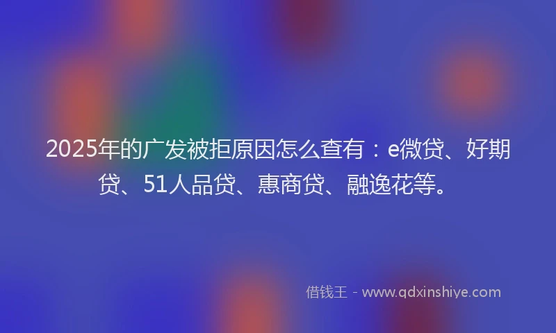 2025年的广发被拒原因怎么查有：e微贷、好期贷、51人品贷、惠商贷、融逸花等。